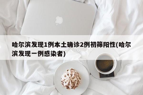 哈尔滨发现1例本土确诊2例初筛阳性(哈尔滨发现一例感染者)