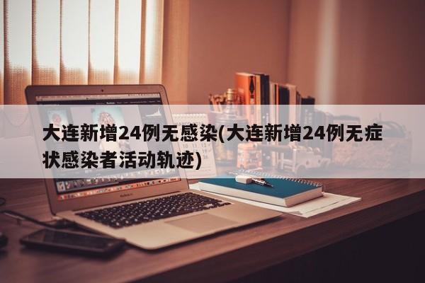 大连新增24例无感染(大连新增24例无症状感染者活动轨迹)