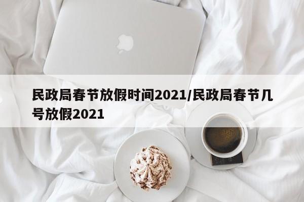 民政局春节放假时间2021/民政局春节几号放假2021