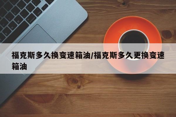 福克斯多久换变速箱油/福克斯多久更换变速箱油