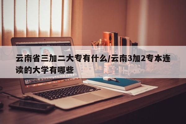 云南省三加二大专有什么/云南3加2专本连读的大学有哪些