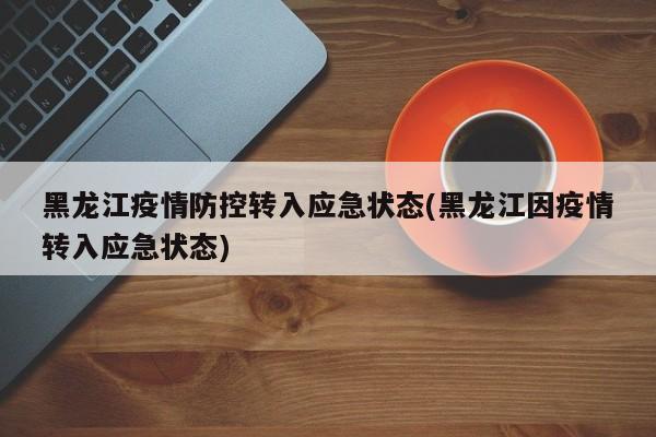 黑龙江疫情防控转入应急状态(黑龙江因疫情转入应急状态)