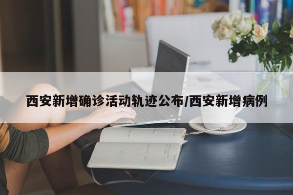 西安新增确诊活动轨迹公布/西安新增病例