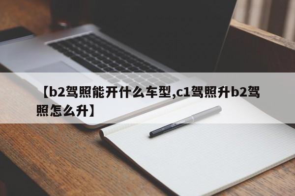 【b2驾照能开什么车型,c1驾照升b2驾照怎么升】