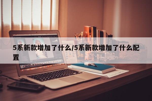 5系新款增加了什么/5系新款增加了什么配置