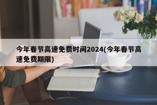 今年春节高速免费时间2024(今年春节高速免费期限)