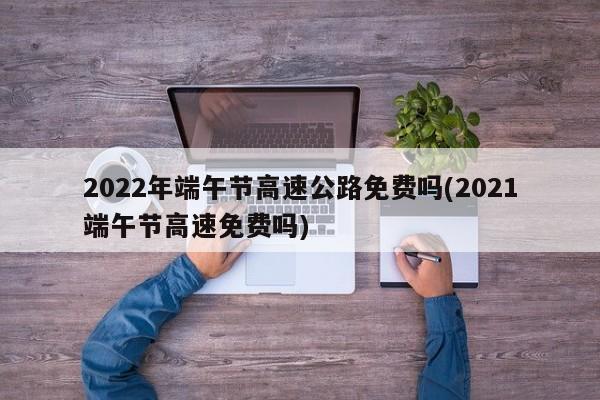 2022年端午节高速公路免费吗(2021端午节高速免费吗)