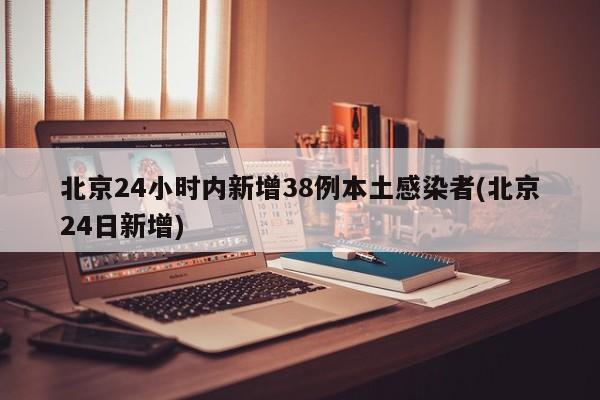 北京24小时内新增38例本土感染者(北京24日新增)