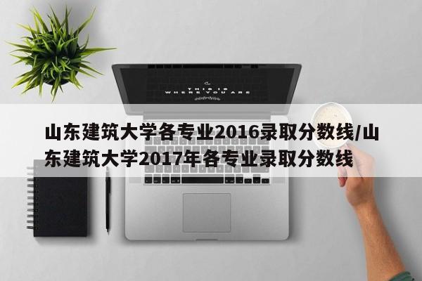 山东建筑大学各专业2016录取分数线/山东建筑大学2017年各专业录取分数线