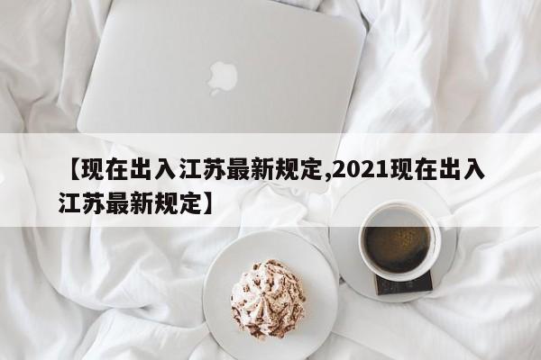 【现在出入江苏最新规定,2021现在出入江苏最新规定】