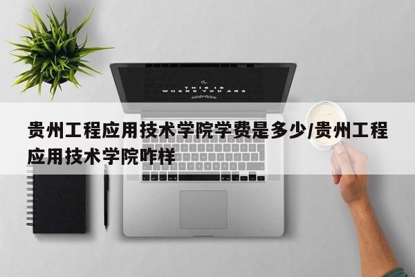 贵州工程应用技术学院学费是多少/贵州工程应用技术学院咋样