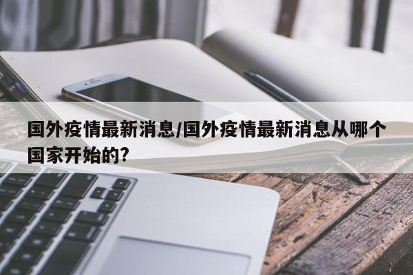 国外疫情最新消息/国外疫情最新消息从哪个国家开始的?