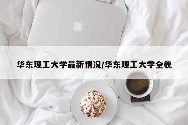华东理工大学最新情况/华东理工大学全貌