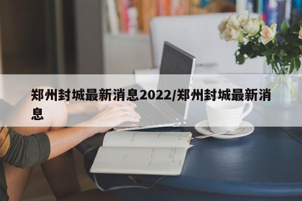 郑州封城最新消息2022/郑州封城最新消息
