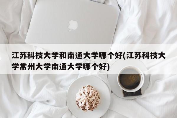 江苏科技大学和南通大学哪个好(江苏科技大学常州大学南通大学哪个好)