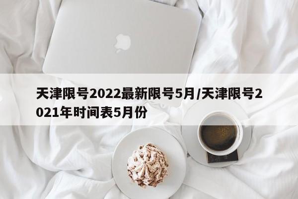天津限号2022最新限号5月/天津限号2021年时间表5月份