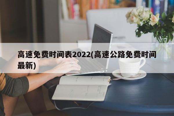 高速免费时间表2022(高速公路免费时间最新)
