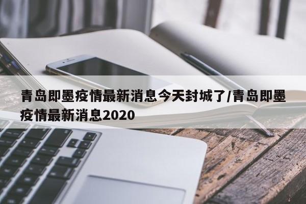 青岛即墨疫情最新消息今天封城了/青岛即墨疫情最新消息2020