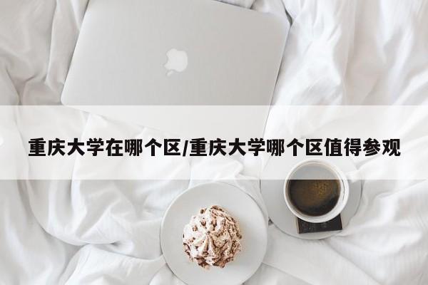 重庆大学在哪个区/重庆大学哪个区值得参观