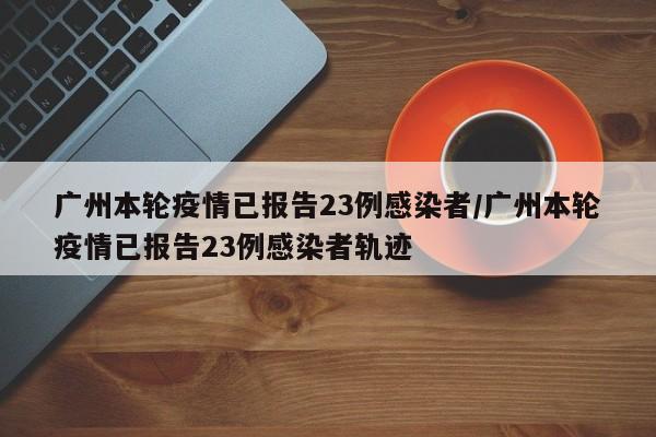 广州本轮疫情已报告23例感染者/广州本轮疫情已报告23例感染者轨迹