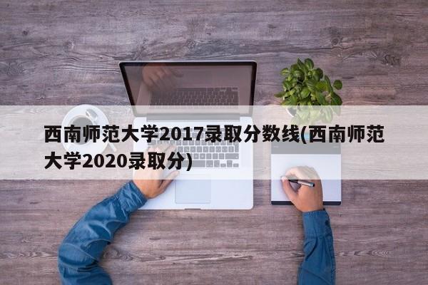 西南师范大学2017录取分数线(西南师范大学2020录取分)
