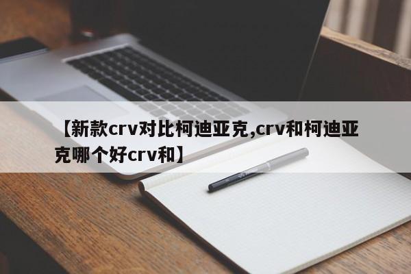 【新款crv对比柯迪亚克,crv和柯迪亚克哪个好crv和】