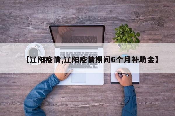 【辽阳疫情,辽阳疫情期间6个月补助金】